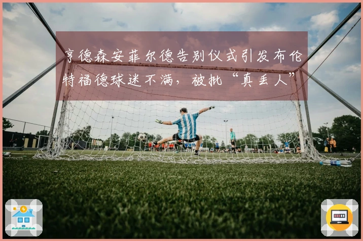 亨德森安菲尔德告别仪式引发布伦特福德球迷不满，被批“真丢人”